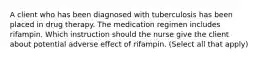 A client who has been diagnosed with tuberculosis has been placed in drug therapy. The medication regimen includes rifampin. Which instruction should the nurse give the client about potential adverse effect of rifampin. (Select all that apply)