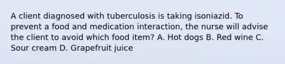 A client diagnosed with tuberculosis is taking isoniazid. To prevent a food and medication interaction, the nurse will advise the client to avoid which food item? A. Hot dogs B. Red wine C. Sour cream D. Grapefruit juice