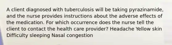 A client diagnosed with tuberculosis will be taking pyrazinamide, and the nurse provides instructions about the adverse effects of the medication. For which occurrence does the nurse tell the client to contact the health care provider? Headache Yellow skin Difficulty sleeping Nasal congestion