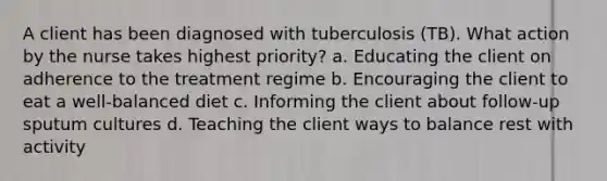 A client has been diagnosed with tuberculosis (TB). What action by the nurse takes highest priority? a. Educating the client on adherence to the treatment regime b. Encouraging the client to eat a well-balanced diet c. Informing the client about follow-up sputum cultures d. Teaching the client ways to balance rest with activity