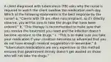 A client diagnosed with tuberculosis (TB) asks why the nurse is required to watch the client swallow the medication each day. Which of the following statements is the best response by the nurse? a. "Clients with TB are often noncompliant, so if I directly observe, you will be sure to take the drugs that have been ordered." b. "This therapy is recommended to make sure that you receive the treatment you need and the infection doesn't become resistant to the drugs." c. "This is to make sure you take your medication if your condition becomes so advanced that you do not have enough cerebral oxygenation to remember." d. "Tuberculosis medications are very expensive so this method ensures that government money doesn't get wasted on those who will not take the drugs."