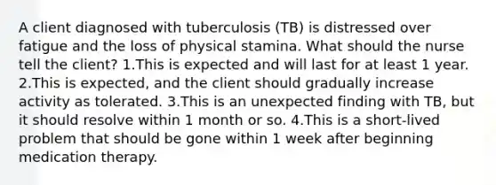 A client diagnosed with tuberculosis (TB) is distressed over fatigue and the loss of physical stamina. What should the nurse tell the client? 1.This is expected and will last for at least 1 year. 2.This is expected, and the client should gradually increase activity as tolerated. 3.This is an unexpected finding with TB, but it should resolve within 1 month or so. 4.This is a short-lived problem that should be gone within 1 week after beginning medication therapy.