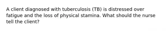 A client diagnosed with tuberculosis (TB) is distressed over fatigue and the loss of physical stamina. What should the nurse tell the client?