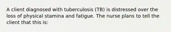 A client diagnosed with tuberculosis (TB) is distressed over the loss of physical stamina and fatigue. The nurse plans to tell the client that this is: