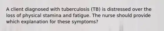 A client diagnosed with tuberculosis (TB) is distressed over the loss of physical stamina and fatigue. The nurse should provide which explanation for these symptoms?