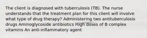 The client is diagnosed with tuberculosis (TB). The nurse understands that the treatment plan for this client will involve what type of drug therapy? Administering two antituberculosis drugs Aminoglycoside antibiotics High doses of B complex vitamins An anti-inflammatory agent