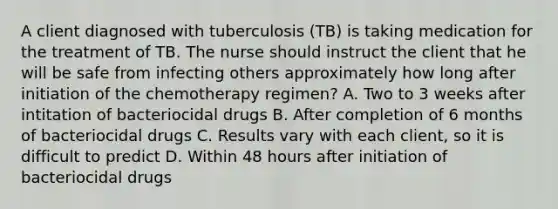 A client diagnosed with tuberculosis (TB) is taking medication for the treatment of TB. The nurse should instruct the client that he will be safe from infecting others approximately how long after initiation of the chemotherapy regimen? A. Two to 3 weeks after intitation of bacteriocidal drugs B. After completion of 6 months of bacteriocidal drugs C. Results vary with each client, so it is difficult to predict D. Within 48 hours after initiation of bacteriocidal drugs