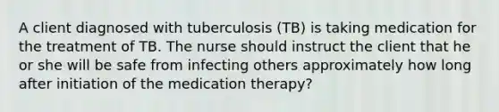 A client diagnosed with tuberculosis (TB) is taking medication for the treatment of TB. The nurse should instruct the client that he or she will be safe from infecting others approximately how long after initiation of the medication therapy?