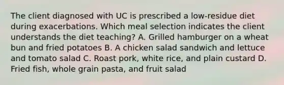 The client diagnosed with UC is prescribed a low-residue diet during exacerbations. Which meal selection indicates the client understands the diet teaching? A. Grilled hamburger on a wheat bun and fried potatoes B. A chicken salad sandwich and lettuce and tomato salad C. Roast pork, white rice, and plain custard D. Fried fish, whole grain pasta, and fruit salad