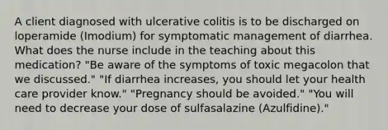 A client diagnosed with ulcerative colitis is to be discharged on loperamide (Imodium) for symptomatic management of diarrhea. What does the nurse include in the teaching about this medication? "Be aware of the symptoms of toxic megacolon that we discussed." "If diarrhea increases, you should let your health care provider know." "Pregnancy should be avoided." "You will need to decrease your dose of sulfasalazine (Azulfidine)."