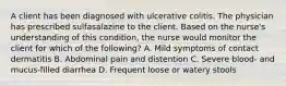 A client has been diagnosed with ulcerative colitis. The physician has prescribed sulfasalazine to the client. Based on the nurse's understanding of this condition, the nurse would monitor the client for which of the following? A. Mild symptoms of contact dermatitis B. Abdominal pain and distention C. Severe blood- and mucus-filled diarrhea D. Frequent loose or watery stools