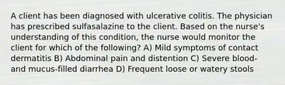 A client has been diagnosed with ulcerative colitis. The physician has prescribed sulfasalazine to the client. Based on the nurse's understanding of this condition, the nurse would monitor the client for which of the following? A) Mild symptoms of contact dermatitis B) Abdominal pain and distention C) Severe blood- and mucus-filled diarrhea D) Frequent loose or watery stools