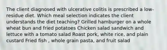 The client diagnosed with ulcerative colitis is prescribed a low-residue diet. Which meal selection indicates the client understands the diet teaching? Grilled hamburger on a whole wheat bun and fried potatoes Chicken salad sandwich and lettuce with a tomato salad Roast pork, white rice, and plain custard Fried fish , whole grain pasta, and fruit salad