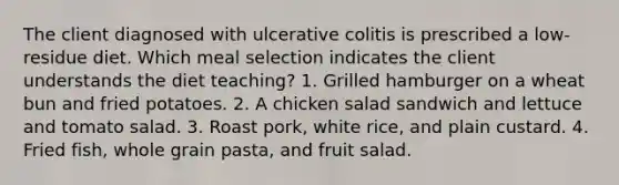 The client diagnosed with ulcerative colitis is prescribed a low-residue diet. Which meal selection indicates the client understands the diet teaching? 1. Grilled hamburger on a wheat bun and fried potatoes. 2. A chicken salad sandwich and lettuce and tomato salad. 3. Roast pork, white rice, and plain custard. 4. Fried fish, whole grain pasta, and fruit salad.