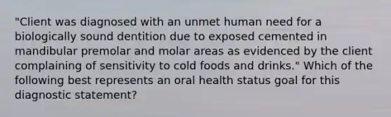 "Client was diagnosed with an unmet human need for a biologically sound dentition due to exposed cemented in mandibular premolar and molar areas as evidenced by the client complaining of sensitivity to cold foods and drinks." Which of the following best represents an oral health status goal for this diagnostic statement?