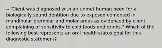 --"Client was diagnosed with an unmet human need for a biologically sound dentition due to exposed cemented in mandibular premolar and molar areas as evidenced by client complaining of sensitivity to cold foods and drinks." Which of the following best represents an oral health status goal for this diagnostic statement?