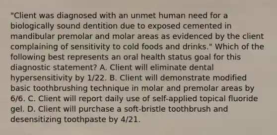 "Client was diagnosed with an unmet human need for a biologically sound dentition due to exposed cemented in mandibular premolar and molar areas as evidenced by the client complaining of sensitivity to cold foods and drinks." Which of the following best represents an oral health status goal for this diagnostic statement? A. Client will eliminate dental hypersensitivity by 1/22. B. Client will demonstrate modified basic toothbrushing technique in molar and premolar areas by 6/6. C. Client will report daily use of self-applied topical fluoride gel. D. Client will purchase a soft-bristle toothbrush and desensitizing toothpaste by 4/21.