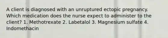 A client is diagnosed with an unruptured ectopic pregnancy. Which medication does the nurse expect to administer to the client? 1. Methotrexate 2. Labetalol 3. Magnesium sulfate 4. Indomethacin