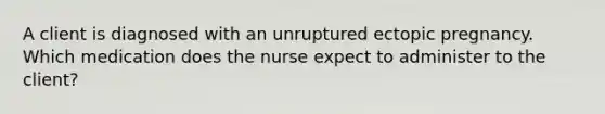 A client is diagnosed with an unruptured ectopic pregnancy. Which medication does the nurse expect to administer to the client?