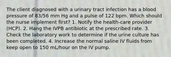 The client diagnosed with a urinary tract infection has a blood pressure of 83/56 mm Hg and a pulse of 122 bpm. Which should the nurse implement first? 1. Notify the health-care provider (HCP). 2. Hang the IVPB antibiotic at the prescribed rate. 3. Check the laboratory work to determine if the urine culture has been completed. 4. Increase the normal saline IV fluids from keep open to 150 mL/hour on the IV pump.