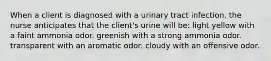 When a client is diagnosed with a urinary tract infection, the nurse anticipates that the client's urine will be: light yellow with a faint ammonia odor. greenish with a strong ammonia odor. transparent with an aromatic odor. cloudy with an offensive odor.