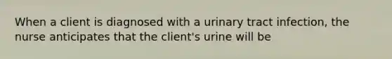 When a client is diagnosed with a urinary tract infection, the nurse anticipates that the client's urine will be