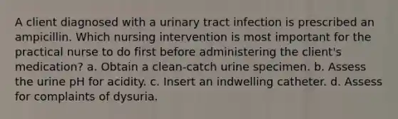 A client diagnosed with a urinary tract infection is prescribed an ampicillin. Which nursing intervention is most important for the practical nurse to do first before administering the client's medication? a. Obtain a clean-catch urine specimen. b. Assess the urine pH for acidity. c. Insert an indwelling catheter. d. Assess for complaints of dysuria.