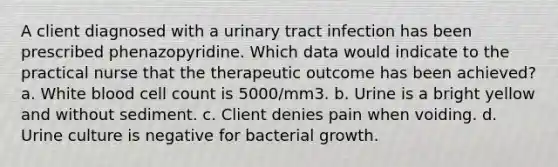 A client diagnosed with a urinary tract infection has been prescribed phenazopyridine. Which data would indicate to the practical nurse that the therapeutic outcome has been achieved? a. White blood cell count is 5000/mm3. b. Urine is a bright yellow and without sediment. c. Client denies pain when voiding. d. Urine culture is negative for bacterial growth.