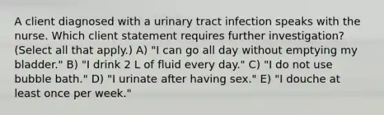 A client diagnosed with a urinary tract infection speaks with the nurse. Which client statement requires further investigation? (Select all that apply.) A) "I can go all day without emptying my bladder." B) "I drink 2 L of fluid every day." C) "I do not use bubble bath." D) "I urinate after having sex." E) "I douche at least once per week."