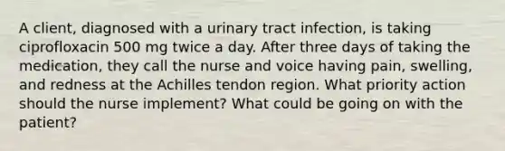 A client, diagnosed with a urinary tract infection, is taking ciprofloxacin 500 mg twice a day. After three days of taking the medication, they call the nurse and voice having pain, swelling, and redness at the Achilles tendon region. What priority action should the nurse implement? What could be going on with the patient?