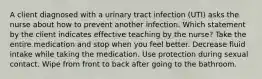 A client diagnosed with a urinary tract infection (UTI) asks the nurse about how to prevent another infection. Which statement by the client indicates effective teaching by the nurse? Take the entire medication and stop when you feel better. Decrease fluid intake while taking the medication. Use protection during sexual contact. Wipe from front to back after going to the bathroom.