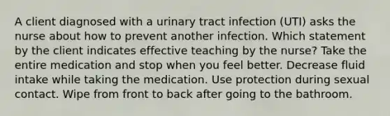 A client diagnosed with a urinary tract infection (UTI) asks the nurse about how to prevent another infection. Which statement by the client indicates effective teaching by the nurse? Take the entire medication and stop when you feel better. Decrease fluid intake while taking the medication. Use protection during sexual contact. Wipe from front to back after going to the bathroom.