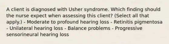 A client is diagnosed with Usher syndrome. Which finding should the nurse expect when assessing this​ client? (Select all that​ apply.) - Moderate to profound hearing loss - Retinitis pigmentosa - Unilateral hearing loss - Balance problems - Progressive sensorineural hearing loss