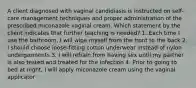 A client diagnosed with vaginal candidiasis is instructed on self-care management techniques and proper administration of the prescribed miconazole vaginal cream. Which statement by the client indicates that further teaching is needed? 1. Each time I use the bathroom, I will wipe myself from the front to the back 2. I should choose loose-fitting cotton underwear instead of nylon undergarments 3. I will refrain from having sex until my partner is also tested and treated for the infection 4. Prior to going to bed at night, I will apply miconazole cream using the vaginal applicator