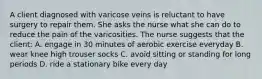 A client diagnosed with varicose veins is reluctant to have surgery to repair them. She asks the nurse what she can do to reduce the pain of the varicosities. The nurse suggests that the client: A. engage in 30 minutes of aerobic exercise everyday B. wear knee high trouser socks C. avoid sitting or standing for long periods D. ride a stationary bike every day