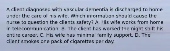 A client diagnosed with vascular dementia is discharged to home under the care of his wife. Which information should cause the nurse to question the clients safety? A. His wife works from home in telecommunication. B. The client has worked the night shift his entire career. C. His wife has minimal family support. D. The client smokes one pack of cigarettes per day.