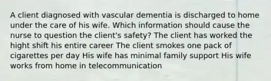 A client diagnosed with vascular dementia is discharged to home under the care of his wife. Which information should cause the nurse to question the client's safety? The client has worked the hight shift his entire career The client smokes one pack of cigarettes per day His wife has minimal family support His wife works from home in telecommunication