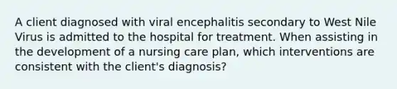 A client diagnosed with viral encephalitis secondary to West Nile Virus is admitted to the hospital for treatment. When assisting in the development of a nursing care plan, which interventions are consistent with the client's diagnosis?