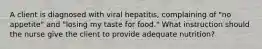 A client is diagnosed with viral hepatitis, complaining of "no appetite" and "losing my taste for food." What instruction should the nurse give the client to provide adequate nutrition?