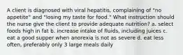 A client is diagnosed with viral hepatitis, complaining of "no appetite" and "losing my taste for food." What instruction should the nurse give the client to provide adequate nutrition? a. select foods high in fat b. increase intake of fluids, including juices c. eat a good supper when anorexia is not as severe d. eat less often, preferably only 3 large meals daily