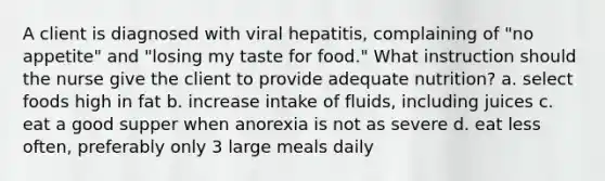 A client is diagnosed with viral hepatitis, complaining of "no appetite" and "losing my taste for food." What instruction should the nurse give the client to provide adequate nutrition? a. select foods high in fat b. increase intake of fluids, including juices c. eat a good supper when anorexia is not as severe d. eat less often, preferably only 3 large meals daily