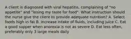 A client is diagnosed with viral hepatitis, complaining of "no appetite" and "losing my taste for food". What instruction should the nurse give the client to provide adequate nutrition? A. Select foods high in fat B. Increase intake of fluids, including juice C. Eat a good supper when anorexia is not as severe D. Eat less often, preferably only 3 large meals daily