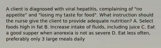 A client is diagnosed with viral hepatitis, complaining of "no appetite" and "losing my taste for food". What instruction should the nurse give the client to provide adequate nutrition? A. Select foods high in fat B. Increase intake of fluids, including juice C. Eat a good supper when anorexia is not as severe D. Eat less often, preferably only 3 large meals daily