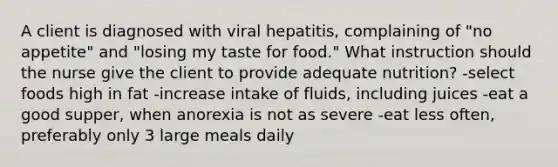 A client is diagnosed with viral hepatitis, complaining of "no appetite" and "losing my taste for food." What instruction should the nurse give the client to provide adequate nutrition? -select foods high in fat -increase intake of fluids, including juices -eat a good supper, when anorexia is not as severe -eat less often, preferably only 3 large meals daily