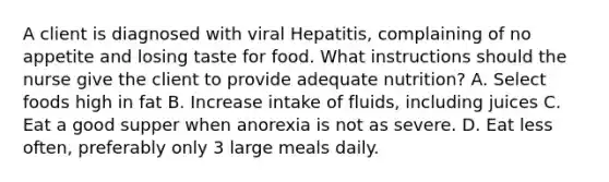 A client is diagnosed with viral Hepatitis, complaining of no appetite and losing taste for food. What instructions should the nurse give the client to provide adequate nutrition? A. Select foods high in fat B. Increase intake of fluids, including juices C. Eat a good supper when anorexia is not as severe. D. Eat less often, preferably only 3 large meals daily.