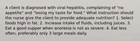 A client is diagnosed with viral hepatitis, complaining of "no appetite" and "losing my taste for food." What instruction should the nurse give the client to provide adequate nutrition? 1. Select foods high in fat. 2. Increase intake of fluids, including juices. 3. Eat a good supper when anorexia is not as severe. 4. Eat less often, preferably only 3 large meals daily.