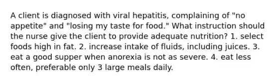 A client is diagnosed with viral hepatitis, complaining of "no appetite" and "losing my taste for food." What instruction should the nurse give the client to provide adequate nutrition? 1. select foods high in fat. 2. increase intake of fluids, including juices. 3. eat a good supper when anorexia is not as severe. 4. eat less often, preferable only 3 large meals daily.