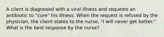 A client is diagnosed with a viral illness and requests an antibiotic to "cure" his illness. When the request is refused by the physician, the client states to the nurse, "I will never get better." What is the best response by the nurse?