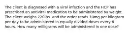 The client is diagnosed with a viral infection and the HCP has prescribed an antiviral medication to be administered by weight. The client weighs 220lbs. and the order reads 10mg per kilogram per day to be administered in equally divided doses every 6 hours. How many milligrams will be administered in one dose?