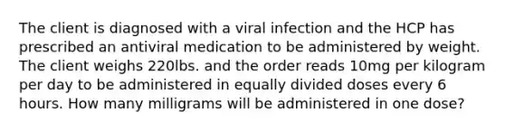 The client is diagnosed with a viral infection and the HCP has prescribed an antiviral medication to be administered by weight. The client weighs 220lbs. and the order reads 10mg per kilogram per day to be administered in equally divided doses every 6 hours. How many milligrams will be administered in one dose?